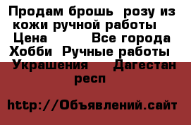 Продам брошь- розу из кожи ручной работы. › Цена ­ 900 - Все города Хобби. Ручные работы » Украшения   . Дагестан респ.